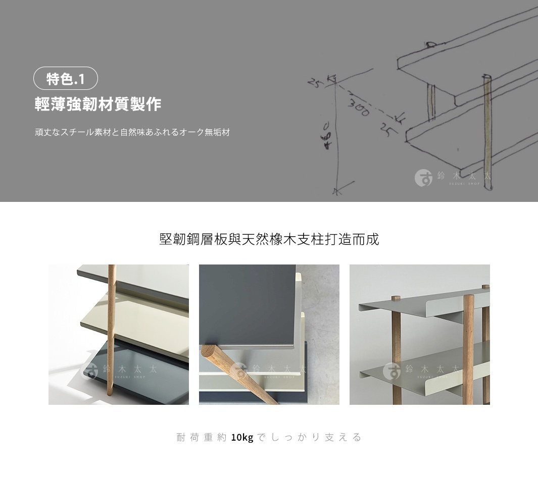 特色一
輕薄強韌材質製作

每片耐重10kg

堅韌鋼層板與天然橡木支柱打造而成
頑丈なスチール素材と自然味あふれるオーク無垢材
