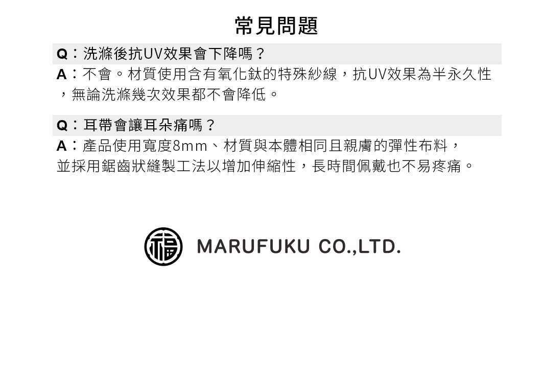 圖片文字：常見問題 Q：洗滌後抗UV效果會下降嗎？ A：不會。材質使用含有氧化鈦的特殊紗線，抗UV效果為半永久性，無論洗滌幾次效果都不會降低。 Q：耳帶會讓耳朵痛嗎？ A：產品使用寬度8mm、材質與本體相同且親膚的彈性布料，並採用鋸齒狀縫製工法以增加伸縮性，長時間佩戴也不易疼痛。MARUFUKU CO.,LTD.