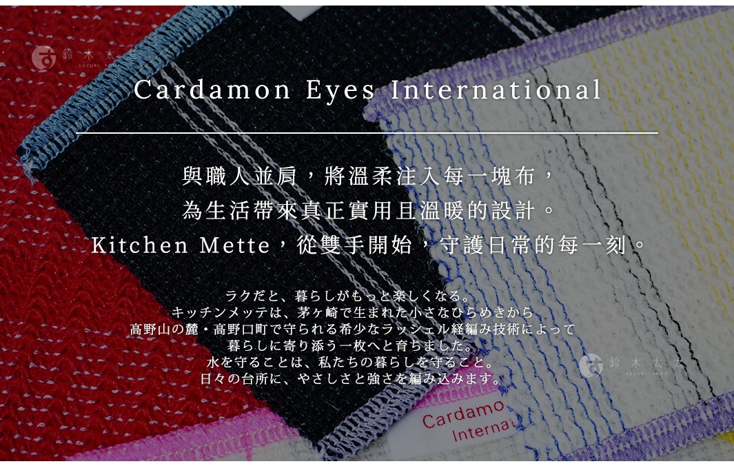 Cardamon Eyes International Japan 與職人並肩，將溫柔注入每一塊布， 為生活帶來真正實用且溫暖的設計。 Kitchen Mette，從雙手開始，守護日常的每一刻。 ラクだと、暮らしがもっと楽しくなる。 キッチンメッテは、茅ヶ崎で生まれた小さなひらめきから 高野山の麓・高野口町で守られる希少なラッシェル経編み技術によって 暮らしに寄り添う一枚へと育ちました。 水を守ることは、私たちの暮らしを守ること。 日々の台所に、やさしさと強さを編み込みます。