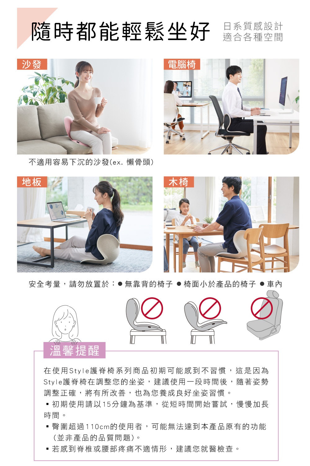 圖片文字：隨時都能輕鬆坐好 日系質感設計 適合各種空間 沙發 電腦椅 地板 木椅 不適用容易下沉的沙發(ex.懶骨頭) 安全考量，請勿放置於： ●無靠背的椅子 ●椅面小於產品的椅子 ●車內 溫馨提醒 在使用Style護脊椅系列商品初期可能感到不習慣，這是因為 Style護脊椅在調整您的坐姿，建議使用一段時間後，隨著姿勢 調整正確，將有所改善，也為您養成良好坐姿習慣。 ・初期使用請以15分鐘為基準，