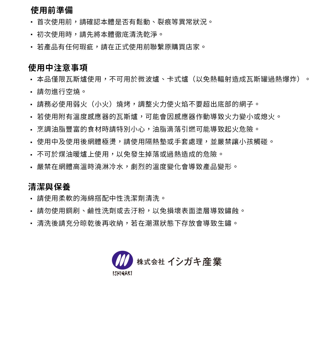 圖片文字：使用前準備：首次使用前請確認本體是否有鬆動裂痕等異常狀況。初次使用時請先將本體徹底清洗乾淨。若產品有任何瑕疵請在正式使用前聯繫原購買店家。使用中注意事項：本品僅限瓦斯爐使用，不可用於微波爐卡式爐以免熱輻射造成瓦斯罐過熱爆炸。請勿進行空燒。請務必使用弱火燒烤，調整火力使火焰不要超出底部的網子。若使用附有溫度感應器的瓦斯爐，可能會因感應器作動導致火力變小或熄火。烹調油脂豐富的食材時請特別小心