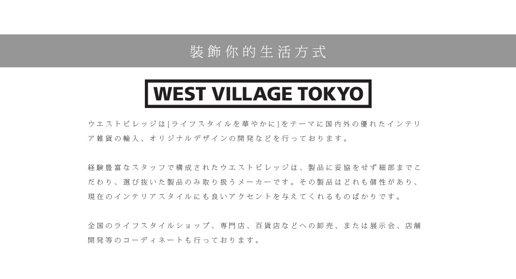 裝飾你的生活方式

ウエストビレッジは[ライフスタイルを華やかに]をテーマに国内外の優れたインテリア雑貨の輸入、オリジナルデザインの開発などを行っております。　
 
経験豊富なスタッフで構成されたウエストビレッジは、製品に妥協をせず細部までこだわり、選び抜いた製品のみ取り扱うメーカーです。その製品はどれも個性があり、現在のインテリアスタイルにも良いアクセントを与えてくれるものばかりです。

全国のライフスタイルショップ、専門店、百貨店などへの卸売、または展示会、店舗開発等のコーディネートも行っております。

