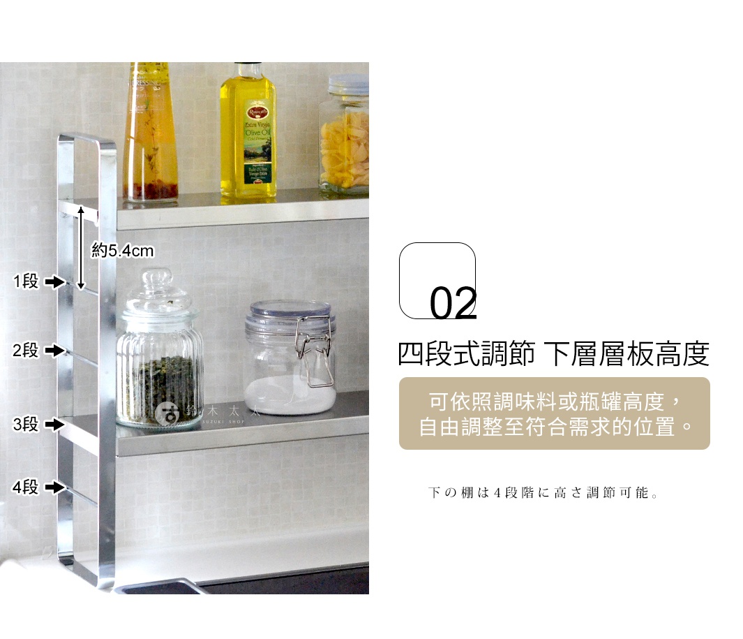 四段式調節 下層層板高度  


可依照調味料或瓶罐高度，
自由調整至符合需求的位置。

下の棚は4段階に高さ調節可能。
