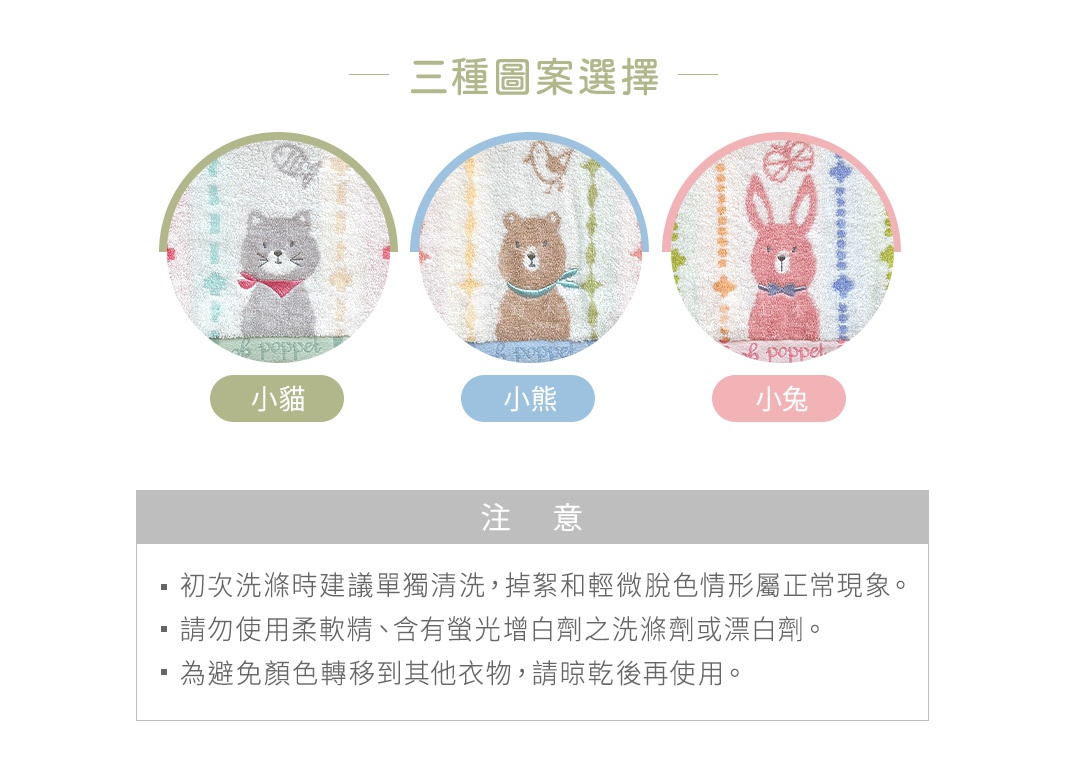 圖片文字：三種圖案選擇，小貓、小熊、小兔。注意：初次洗滌時建議單獨清洗，掉絮和輕微脫色情形屬正常現象。請勿使用柔軟精、含有螢光增白劑之洗滌劑或漂白劑。為避免顏色轉移到其他衣物，請晾乾後再使用。