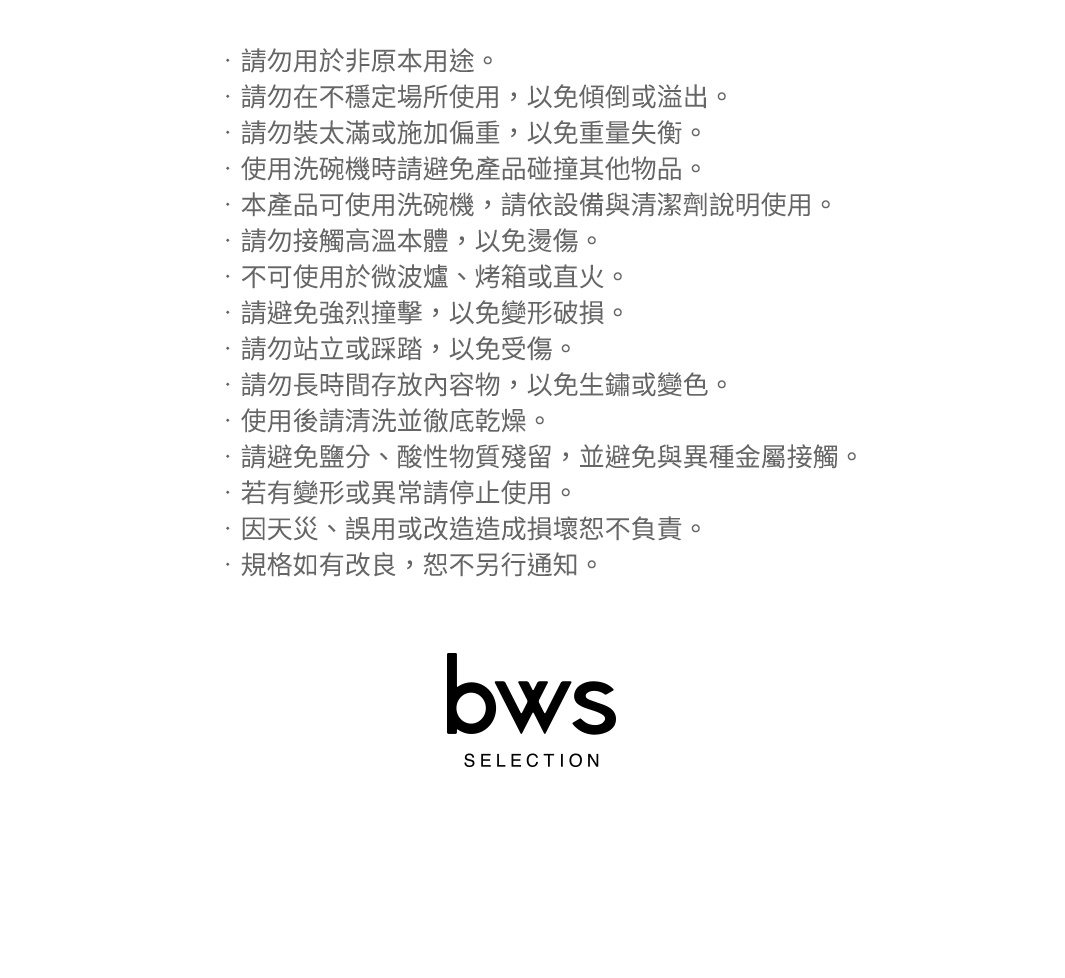 圖片文字：請勿用於非原本用途。請勿在不穩定場所使用，以免傾倒或溢出。請勿裝太滿或施加偏重，以免重量失衡。使用洗碗機時請避免產品碰撞其他物品。本產品可使用洗碗機，請依設備與清潔劑說明使用。請勿接觸高溫本體，以免燙傷。不可使用於微波爐、烤箱或直火。請避免強烈撞擊，以免變形破損。請勿站立或踩踏，以免受傷。請勿長時間存放內容物，以免生鏽或變色。使用後請清洗並徹底乾燥。請避免鹽分、酸性物質殘留，並避免與異種