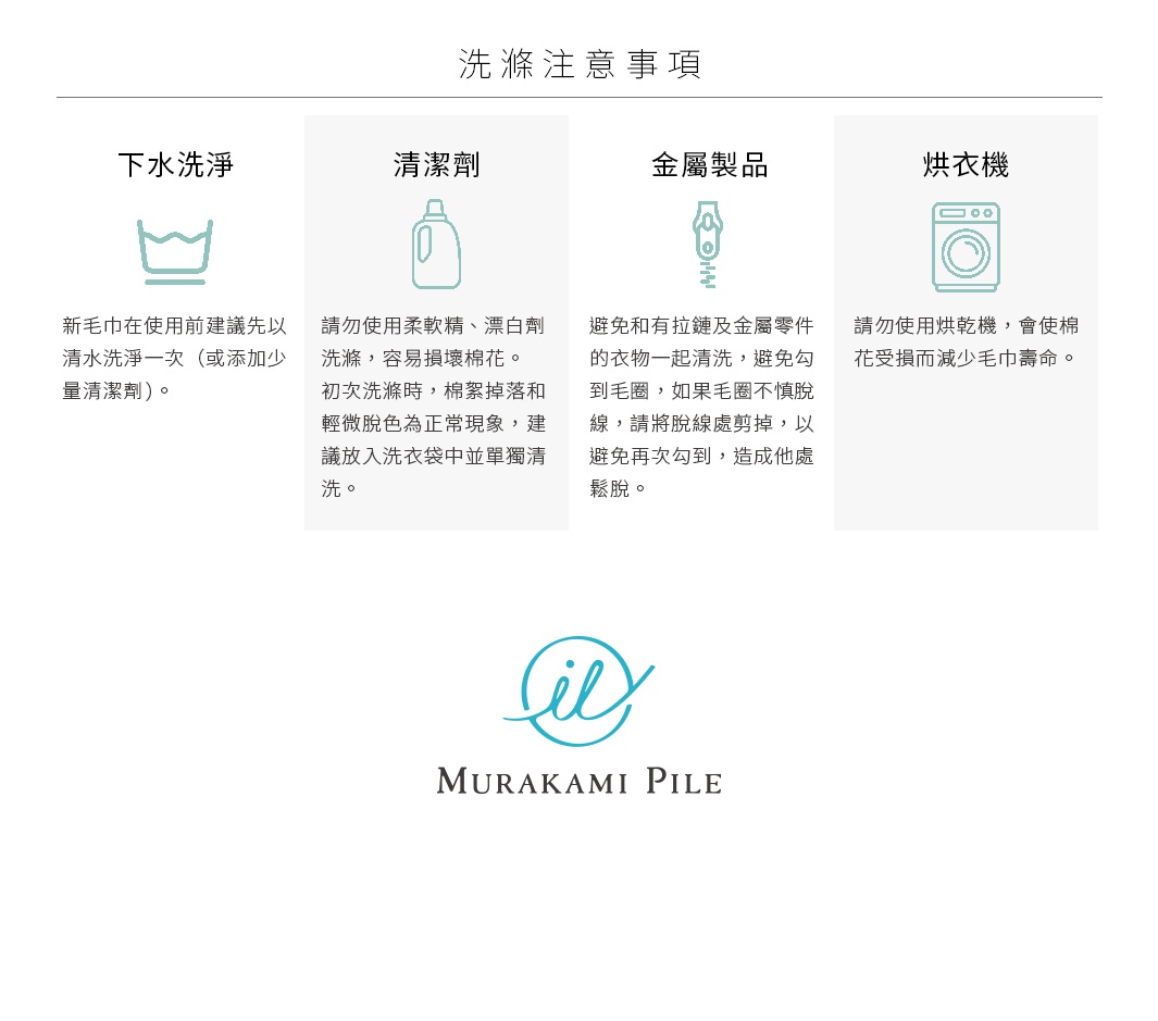 圖片文字：洗滌注意事項，下水洗淨：新毛巾在使用前建議先以清水洗淨一次或添加少量清潔劑。清潔劑：請勿使用柔軟精、漂白劑洗滌，容易損壞棉花。初次洗滌時，棉絮掉落和輕微脫色為正常現象，建議放入洗衣袋中並單獨清洗。金屬製品：避免和有拉鏈及金屬零件的衣物一起清洗，避免勾到毛圈，如果毛圈不慎脫線，請將脫線處剪掉，以免再次勾到，造成他處鬆脫。烘衣機：請勿使用烘衣機，會使棉花受損而減少毛巾壽命。村上棉品牌標誌。