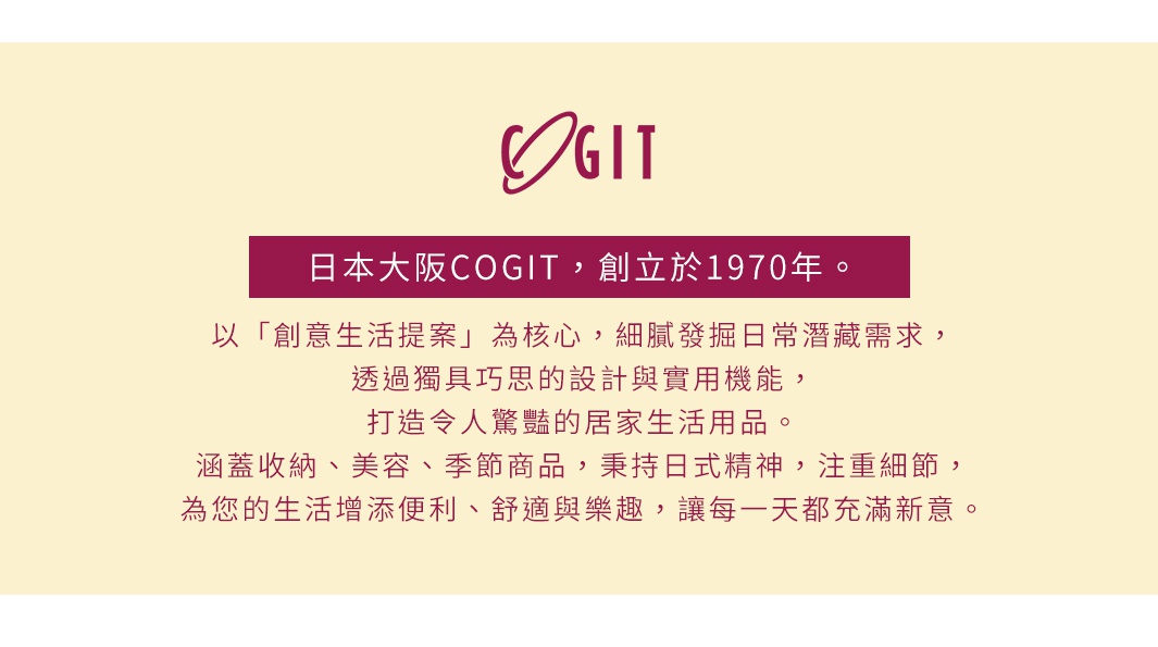 圖片文字：日本大阪COGIT，創立於1970年。以「創意生活提案」為核心，細膩發掘日常潛藏需求，透過獨具巧思的設計與實用機能，打造令人驚豔的居家生活用品。涵蓋收納、美容、季節商品，秉持日式精神，注重細節，為您的生活增添便利、舒適與樂趣，讓每一天都充滿新意。