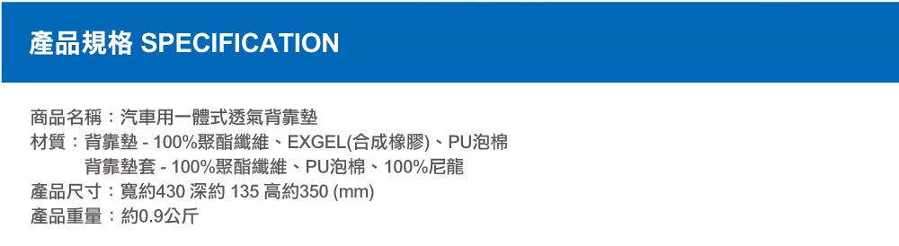 圖片文字：產品規格 SPECIFICATION 商品名稱 汽車用一體式透氣背靠墊 材質 背靠墊 100%聚酯纖維 EXGEL合成橡膠 PU泡棉 背靠墊套 100%聚酯纖維 PU泡棉 100%尼龍 產品尺寸 寬約430 深約135 高約350 mm 產品重量 約0.9公斤