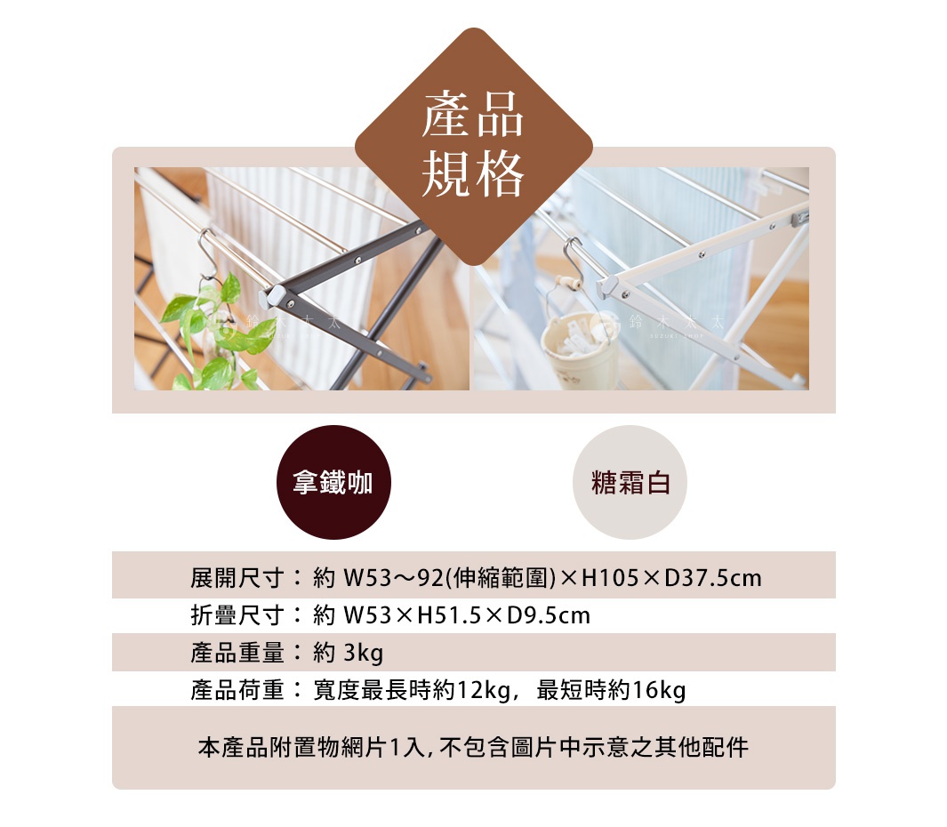 產品規格 拿鐵咖啡 糖霜白 展開尺寸：約 W53~92(伸縮範圍)×H105×D37.5cm 折疊尺寸：約 W53×H51.5×D9.5cm 產品重量：約 3kg 產品荷重：寬度最長時約12kg，最短時約16kg 本產品附置物網片1入，不包含圖片中示意之其他配件