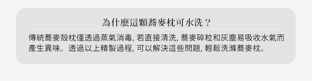 為什麼這顆蕎麥枕可水洗？

傳統蕎麥殼枕僅透過蒸氣消毒，若直接清洗，蕎麥碎粒和灰塵易吸收水氣而產生異味。透過以上精製過程，可以解決這些問題，輕鬆洗滌蕎麥枕。
