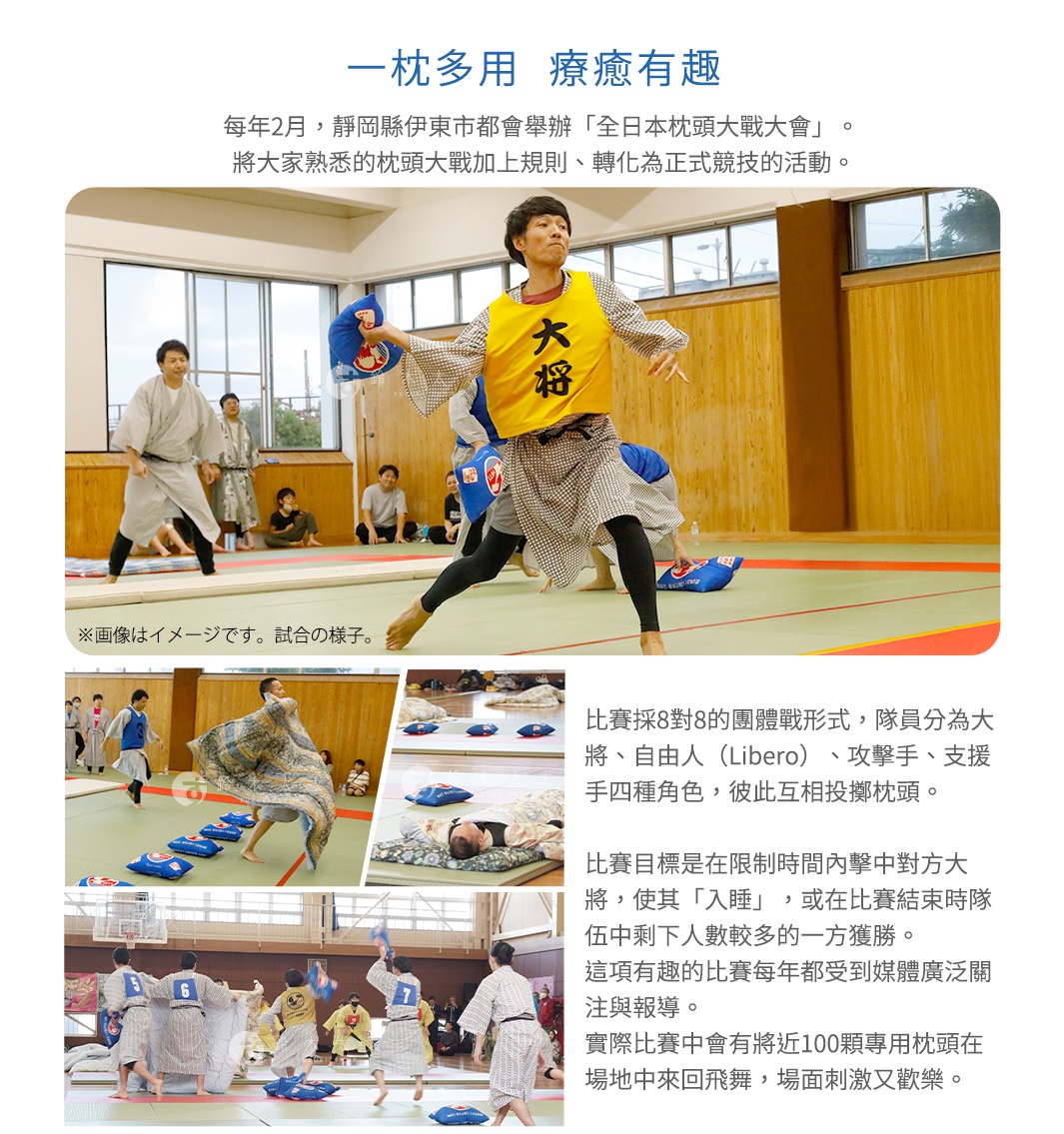 一枕多用    療癒有趣

每年2月，靜岡縣伊東市都會舉辦「全日本枕頭大戰大會」。
 將大家熟悉的枕頭大戰加上規則、轉化為正式競技的活動。

比賽採8對8的團體戰形式，隊員分為大將、自由人（Libero）、
攻擊手、支援手四種角色，彼此互相投擲枕頭。

比賽目標是在限制時間內擊中對方大將，使其「入睡」，
或在比賽結束時隊伍中剩下人數較多的一方獲勝。
這項有趣的比賽每年都受到媒體廣泛關注與報導。
實際比賽中會有將近100顆專用枕頭在場地中來回飛舞，場面刺激又歡樂。
