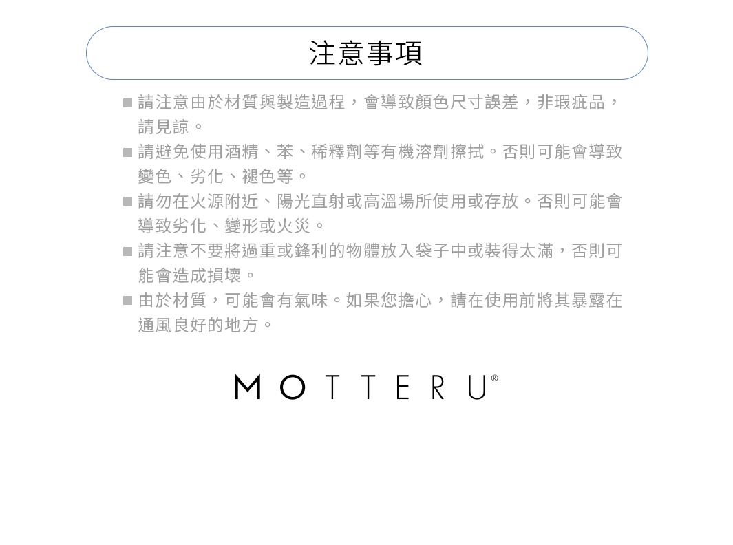 ※請注意由於材質與製造過程，會導致顏色尺寸誤差，非瑕疵品，請見諒。
※請避免使用酒精、苯、稀釋劑等有機溶劑。否則可能會導致變色、劣化、褪色等。
※請勿在火源附近、陽光直射或高溫場所使用或存放。否則可能會導致劣化、變形或火災。
※請注意不要將過重或鋒利的物體放入袋子中或裝得太滿，否則可能會造成損壞。
※由於材質，可能會有氣味。如果您擔心，請在使用前將其暴露在通風良好的地方。
