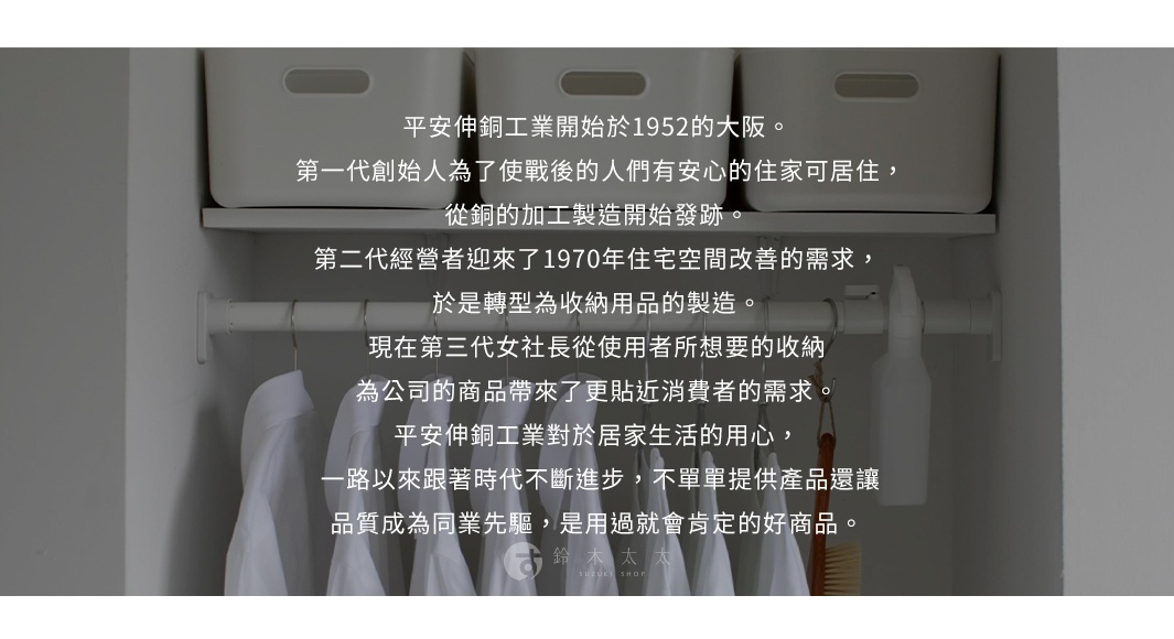 圖片文字：平安伸銅工業開始於1952的大阪。第一代創始人為了使戰後的人們有安心的住家可居住，從銅的加工製造開始發跡。第二代經營者迎來了1970年住宅空間改善的需求，於是轉型為收納用品的製造。現在第三代女社長從使用者所想要的收納，為公司的商品帶來了更貼近消費者的需求。平安伸銅工業對於居家生活的用心，一路以來跟著時代不斷進步，不單單提供產品還讓品質成為同業先驅，是用過就會肯定的好商品。