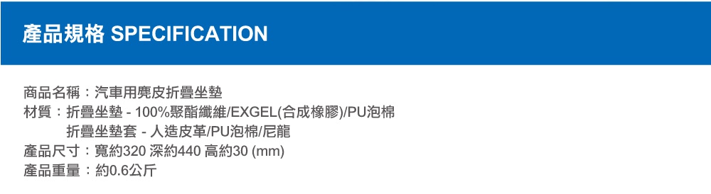 圖片文字：產品規格 SPECIFICATION 商品名稱 汽車用麂皮折疊坐墊 材質 折疊坐墊 100%聚酯纖維 EXGEL合成橡膠 PU泡棉 折疊坐墊套 人造皮革 PU泡棉 尼龍 產品尺寸 寬約320 深約440 高約30 mm 產品重量 約0.6公斤