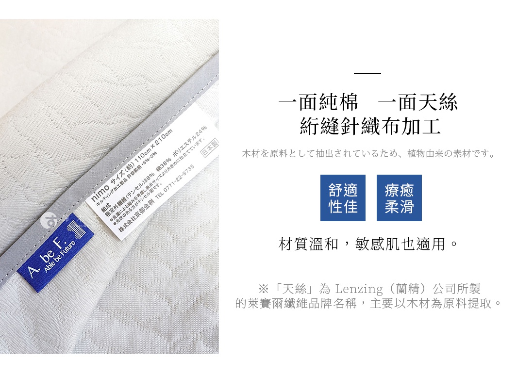舒適 性佳 療癒 柔滑 一面純棉 一面天絲 絎縫針織布加工 材質溫和，敏感肌也適用。 ※「天絲」為 Lenzing（蘭精）公司所製的萊賽爾纖維品牌名稱， 主要以木材為原料提取。 木材を原料として抽出されているため、植物由来の素材です。
