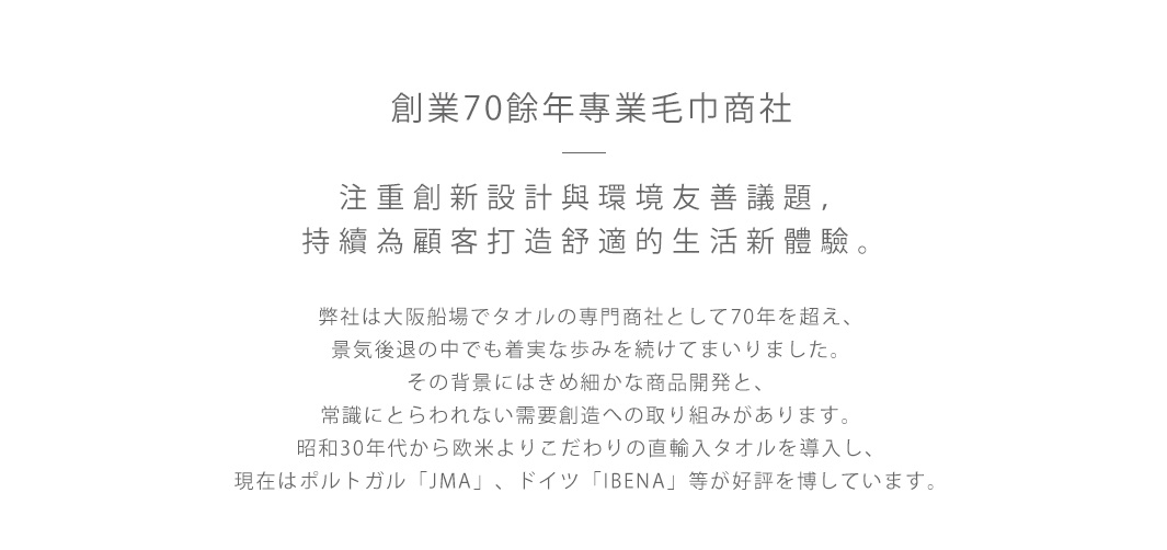 圖片文字：創業70餘年專業毛巾商社，注重創新設計與環境友善議題，持續為顧客打造舒適的生活新體驗。弊社は大阪船場でタオルの専門商社として70年を超え、景気後退の中でも着実な歩みを続けてまいりました。その背景にはきめ細かな商品開発と、常識にとらわれない需要創造への取り組みがあります。昭和30年代から欧米よりこだわりの直輸入タオルを導入し、現在はポルトガル「JMA」、ドイツ「IBENA」等が好評を博して