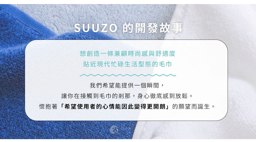 SUUZO 的開發故事：想創造一條兼顧時尚感與舒適度，貼近現代忙碌生活型態的毛巾。我們希望能提供一個瞬間，讓你在接觸到毛巾的剎那，身心徹底感到放鬆。懷抱著希望使用者心情能因此變得更開朗的願望而誕生。