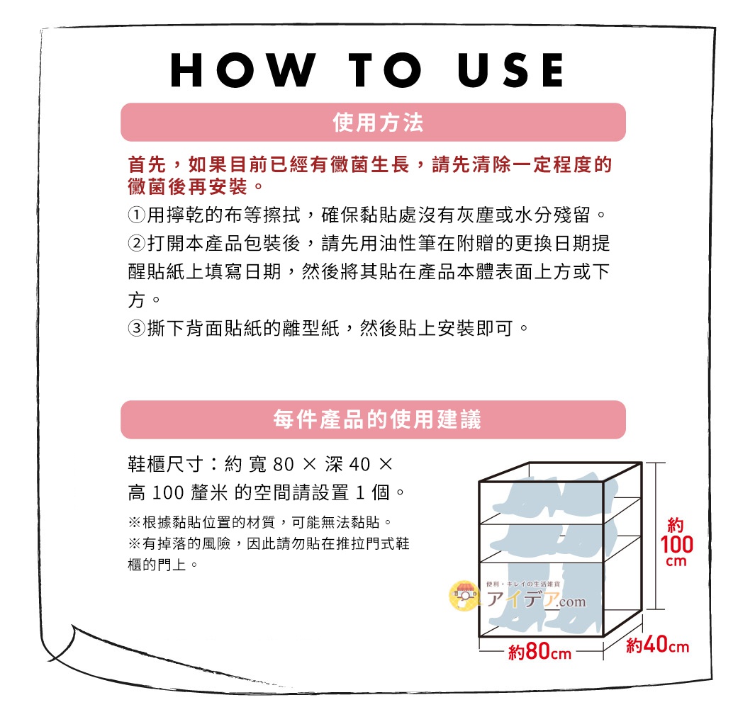 圖片文字：HOW TO USE 使用方法 首先，如果目前已經有黴菌生長，請先清除一定程度的黴菌後再安裝。 ①用擰乾的布等擦拭，確保黏貼處沒有灰塵或水分殘留。 ②打開本產品包裝後，請先用油性筆在附贈的更換日期提醒貼紙上填寫日期，然後將其貼在產品本體表面上方或下方。 ③撕下背面貼紙的離型紙，然後貼上安裝即可。 每件產品的使用建議 鞋櫃尺寸：約寬 80 × 深 40 × 高 100 釐米的空間請設置 1
