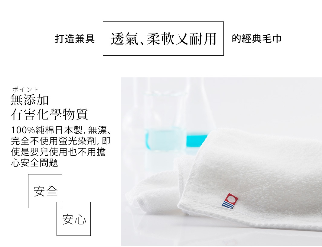 打造兼具 透氣、柔軟又耐用 的經典毛巾

ポイント
無添加
有害化學物質
100%純棉日本製，無漂白劑、完全不使用螢光染劑，即使是嬰兒使用也不用擔心安全問題
安全安心