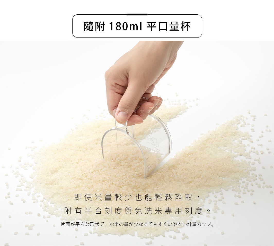 隨附180ml平口量杯，附有半合刻度與免洗米專用刻度，即使米量較少也能輕鬆舀取，片面是平整的形狀，即使米量少也很容易計量。