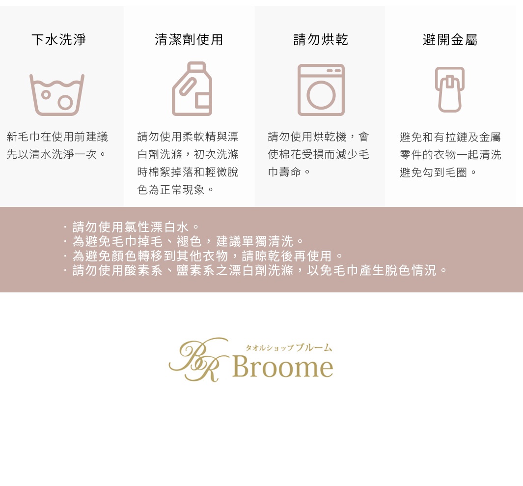 圖片文字： 四種毛巾使用與保養須知： 1. 下水洗淨：新毛巾在使用前建議先以清水洗淨一次。 2. 清潔劑使用：請勿使用柔軟精與漂白劑洗滌，初次洗滌時棉絮掉落和輕微脫色為正常現象。 3. 請勿烘乾：請勿使用烘乾機，會使棉花受損而減少毛巾壽命。 4. 避免金屬：避免和有拉鏈及金屬零件的衣物一起清洗，避免勾到毛圈。 保養重點： 請勿使用氯性漂白水。 為避免毛巾掉毛、褪色，建議單獨清洗。 為避免顏色轉移到