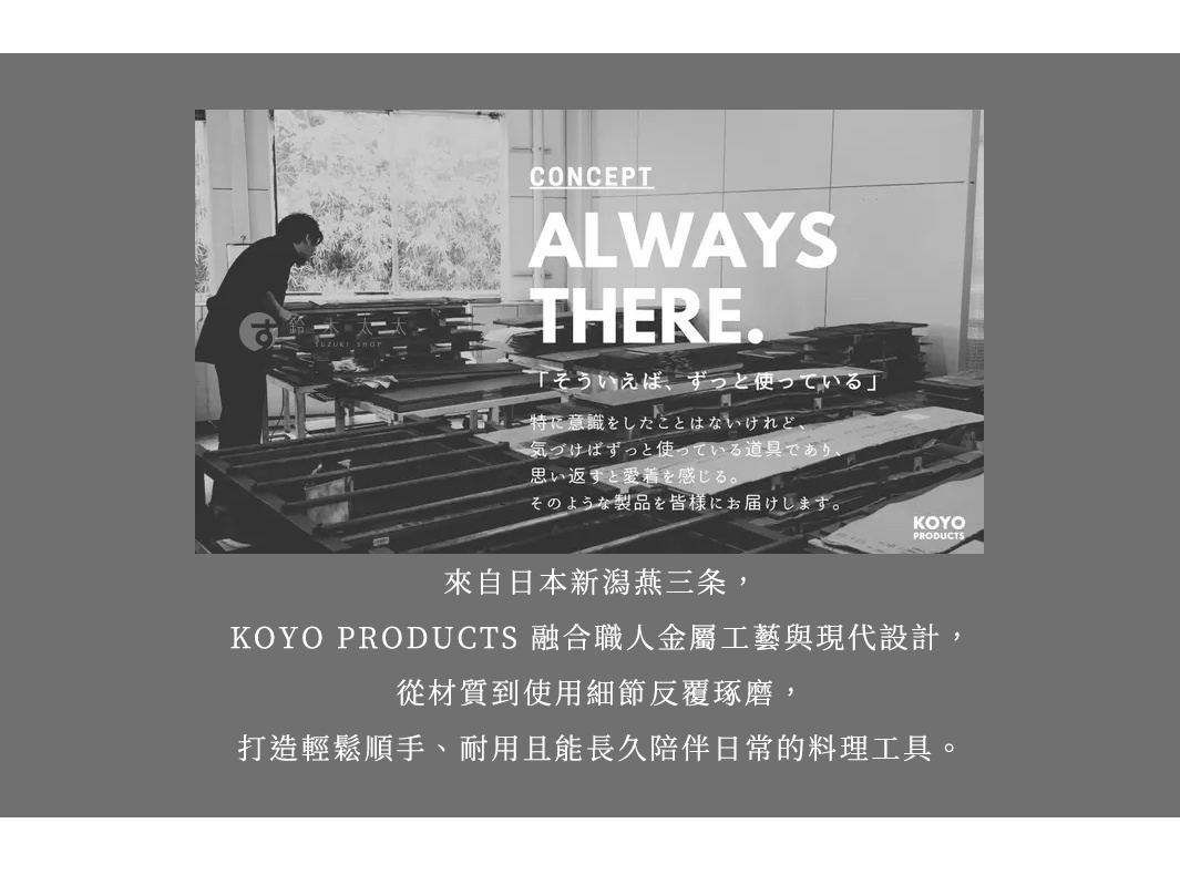 圖片文字：CONCEPT ALWAYS THERE. 鈴木工業 SUZUKI SHOP そういえば、ずっと使っている。特に意識をしたことはないけれど、気づけばずっと使っている道具であり、思い返すと愛着を感じる。そのような製品を皆様にお届けします。KOYO PRODUCTS 來自日本新潟燕三条，KOYO PRODUCTS 融合職人金屬工藝與現代設計，從材質到使用細節反覆琢磨，打造輕鬆順手、耐用且能長