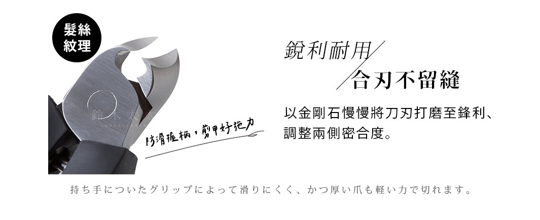 防滑握柄，剪甲好施力

持ち手についたグリップによって滑りにくく、かつ厚い爪も軽い力で切れます。

　           銳利耐用   合刃不留縫

以金剛石慢慢將刀刃打磨至鋒利、調整兩側密合度。
