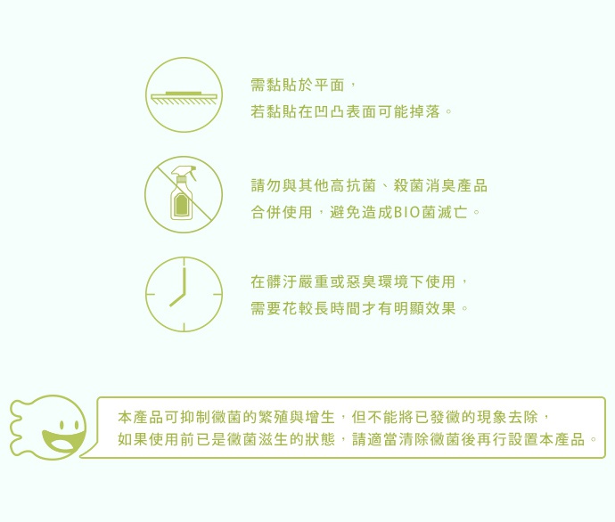 COGIT POWER BIO 長效除臭防霉貼片盒使用說明：需貼於平面，勿貼於凹凸表面；勿與其他高抗菌、殺菌消臭產品合併使用；在潮濕或惡臭環境下使用，需要較長時間才有明顯效果；本產品可抑制細菌的繁殖與增生，但不能將已發黴的現象去除，若使用前已是黴菌滋生的狀態，請適當清除黴菌後再自行設置本產品。