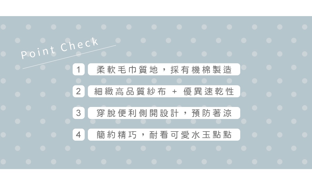 柔軟毛巾質地，採有機棉製造
細緻高品質紗布 + 優異速乾性
穿脫便利側開設計，預防著涼
簡約精巧，耐看可愛水玉點點
