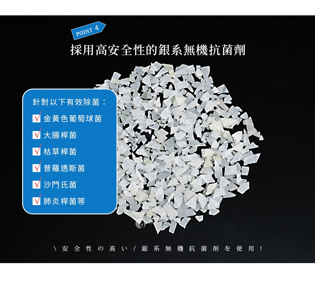 採用高安全性的銀系無機抗菌劑，有效除菌：金黃色葡萄球菌、大腸桿菌、枯草桿菌、普羅透斯菌、沙門氏菌、肺炎桿菌等。