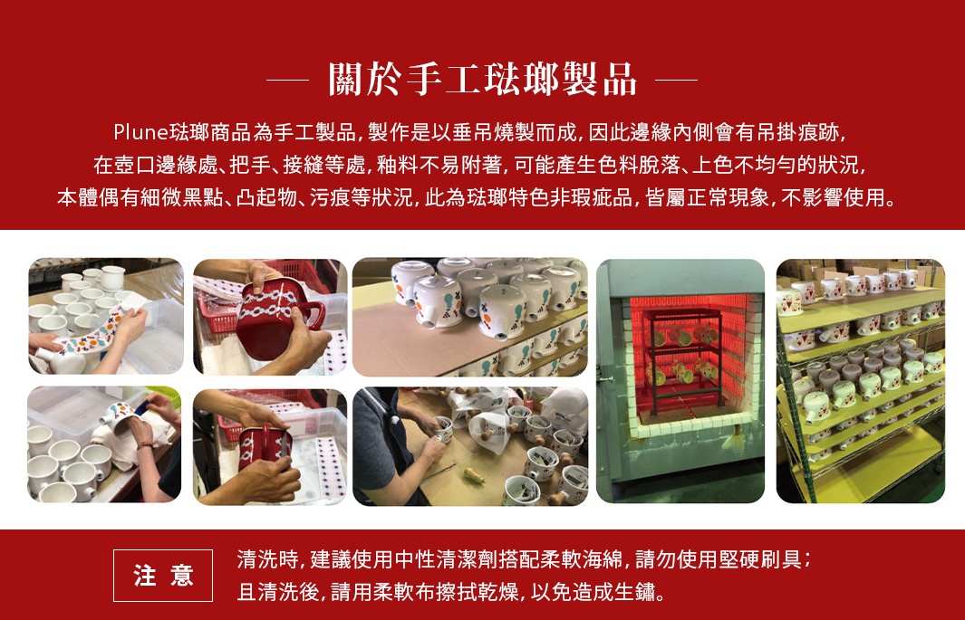 【關於手工琺瑯製品】
＊Plune琺瑯商品為手工製品，製作是以垂吊燒製而成，因此邊緣內側會有吊掛痕跡，在壺口邊緣處、把手、接縫等處，釉料不易附著，可能產生色料脫落、上色不均勻的狀況，本體偶有細微黑點、凸起物、污痕等狀況，此為琺瑯特色非瑕疵品，皆屬正常現象，不影響使用。

＊清洗時，建議使用中性清潔劑搭配柔軟海綿，請勿使用堅硬刷具；且清洗後，請用柔軟布擦拭乾燥，以免造成生鏽。
