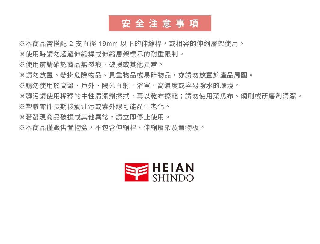 圖片文字：安全注意事項 本商品需搭配2支直徑19mm以下的伸縮桿或相容的伸縮層架使用。使用時請勿超過伸縮桿或伸縮層架標示的耐重限制。使用前請確認商品無裂痕、破損或其他異常。請勿放置、懸掛危險物品、貴重物品或易碎物品，亦請勿放置於產品周圍。請勿使用於高溫、戶外、陽光直射、浴室、高濕度或容易潑水的環境。髒污請使用稀釋的中性清潔劑擦拭，再以乾布擦乾；請勿使用菜瓜布、鋼刷或研磨劑清潔。塑膠零件長期接觸油污