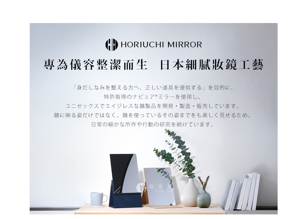 HORIUCHI  MIRROR
專為儀容整潔而生  日本細膩妝鏡工藝

「身だしなみを整える方へ、正しい道具を提供する」を目的に、
特許取得のナピュア®ミラーを使用し、
ユニセックスでエイジレスな鏡製品を開発・製造・販売しています。
鏡に映る姿だけではなく、鏡を使っているその姿までをも美しく見せるため、
日常の細かな所作や行動の研究を続けています。
