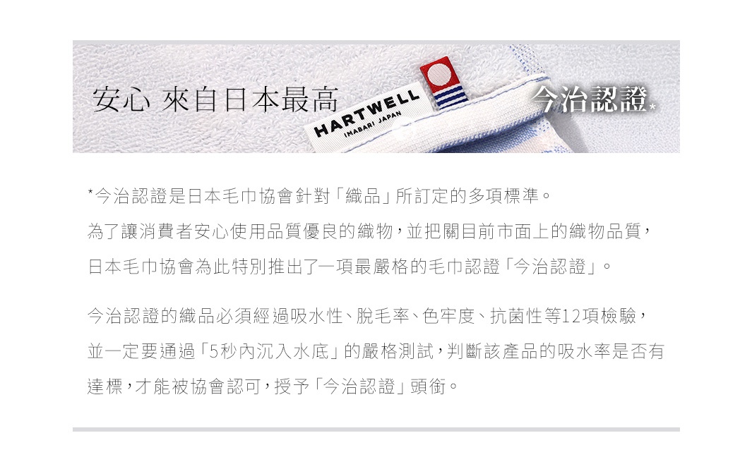 圖片文字：安心來自日本最高今治認證。今治認證是日本毛巾協會針對纖維織品所訂定的多項標準。為了讓消費者安心使用品質優良的織物，並把關目前市面上的織物品質，日本毛巾協會為此特別推出了一項最嚴格的毛巾認證今治認證。今治認證的織品必須經過吸水性、脫毛率、色牢度、抗菌性等12項檢驗，並一定要通過5秒內沉入水底的嚴格測試，判斷該產品的吸水率是否有達標，才能被協會認可，授予今治認證頭銜。