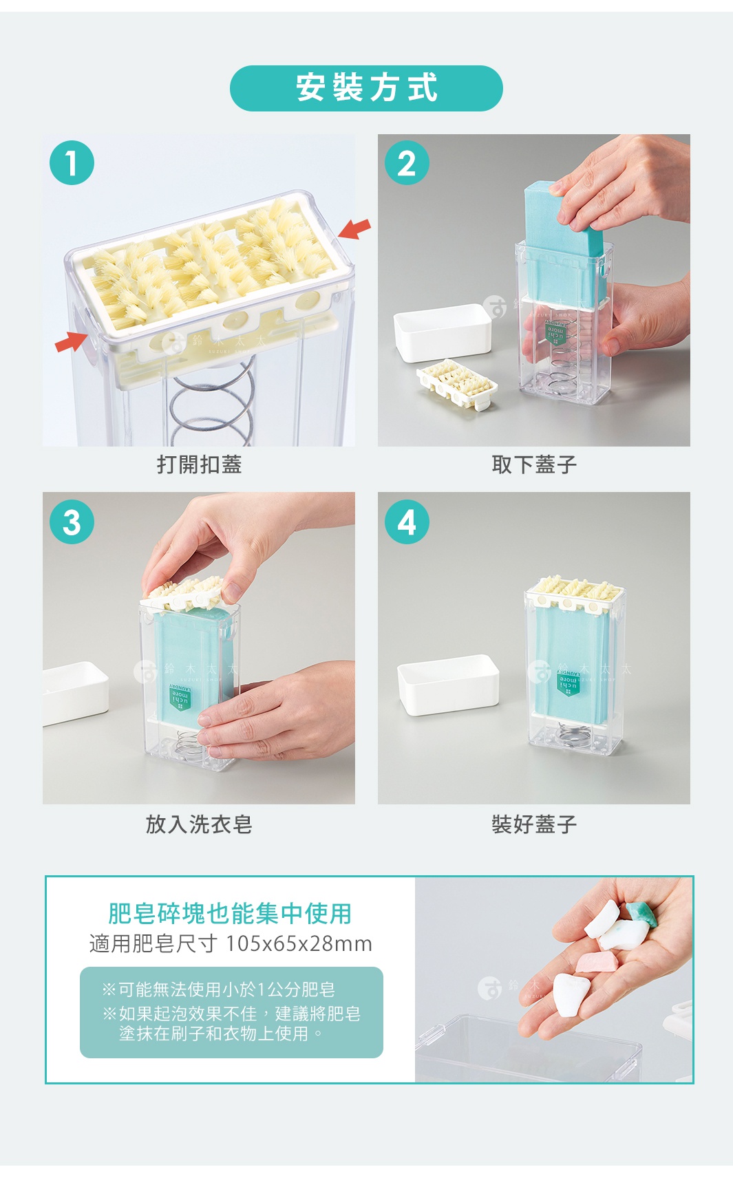 安裝方式

1.打開扣蓋
2.取下蓋子
3.放入洗衣皂
4.裝好蓋子

※適用肥皂尺寸 105x65x28mm
肥皂碎塊也能集中使用
※可能無法使用小於 1 公分肥皂
※如果起泡效果不佳，建議將肥皂塗抹在刷子和衣物上使用。

