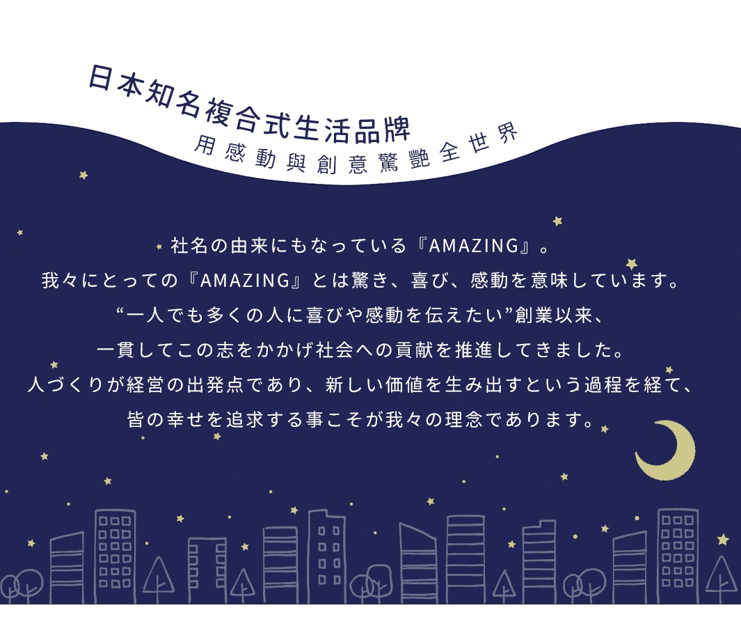 日本知名複合式生活品牌，用感動與創意驚豔全世界。社員對AMAZING的定義是驚喜、喜悅與感動，以傳遞喜悅與感動為創業宗旨，並致力於為社會貢獻。