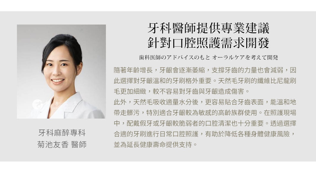 圖片文字：牙科醫師提供專業建議，針對口腔照護需求開發。牙科麻醉專科菊池友香醫師說明，隨著年齡增長，牙齦會逐漸萎縮，支撐牙齒的力量也會減弱，因此選擇對牙齦溫和的牙刷格外重要。天然毛牙刷的纖維比尼龍刷毛更加細緻，較不容易對牙齒與牙齦造成傷害。此外，天然毛吸收適量水分後，更容易貼合牙齒表面，能溫和地帶走髒污，特別適合牙齦較為敏感的高齡族群使用。在照護現場中，配戴假牙或牙齦較脆弱者的口腔清潔也十分重要。透