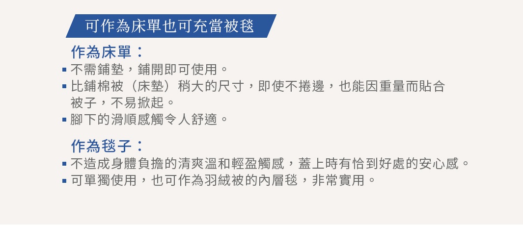 可作為床單也可充當被毯 作為床單： 不需鋪墊，鋪開即可使用。 比鋪棉被（床墊）稍大的尺寸，即使不捲邊， 也能因重量而貼合被子，不易掀起。 腳下的滑順感觸令人舒適。 作為毯子： 不造成身體負擔的清爽溫和輕盈觸感，蓋上時有恰到好處的安心感。 可單獨使用，也可作為羽絨被的內層毯，非常實用。