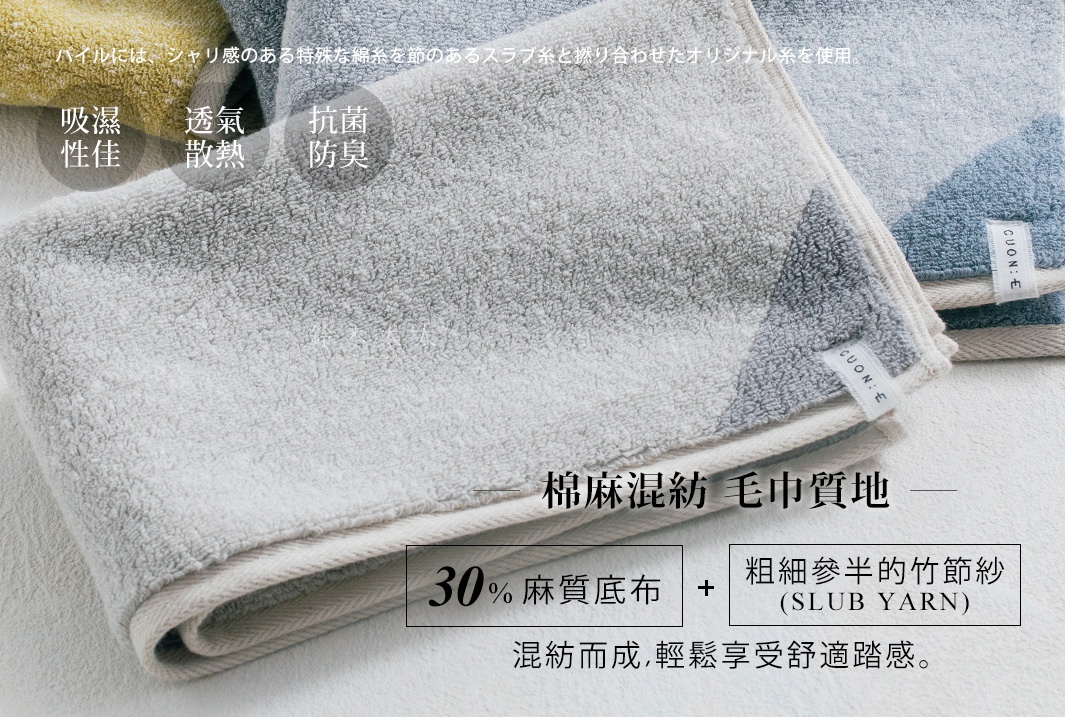      棉麻混紡  毛巾質地  

採30%麻質底布與粗細參半的竹節紗（SLUB YARN）混紡而成，輕鬆享受舒適踏感。

吸濕性佳

透氣
散熱

抗菌防臭

パイルには、シャリ感のある特殊な綿糸を節のあるスラブ糸と撚り合わせたオリジナル糸を使用。
