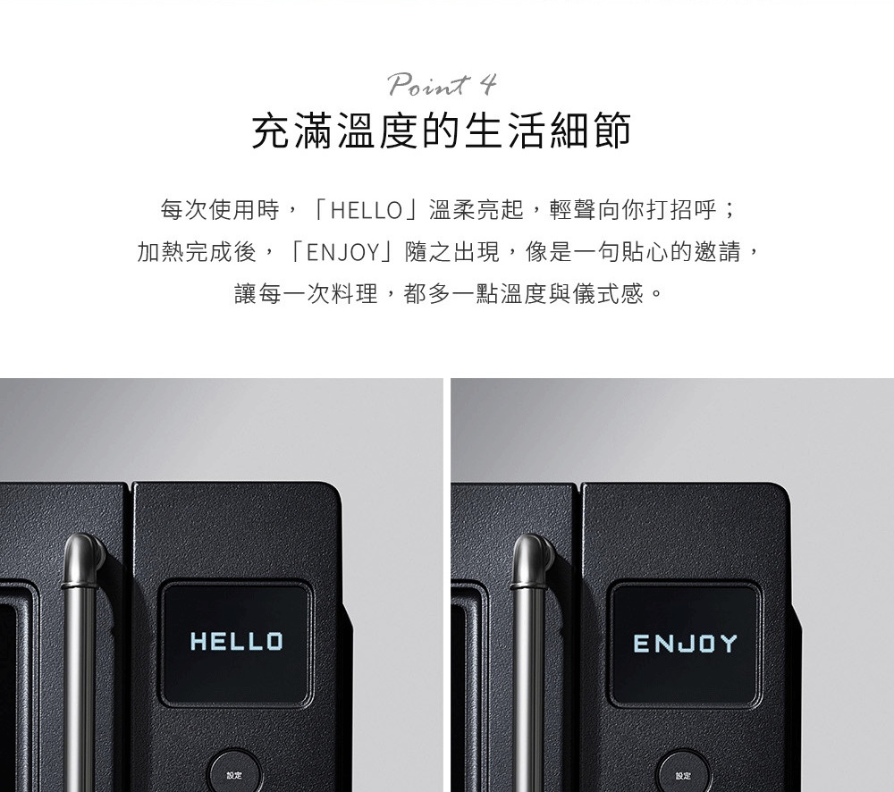 圖片文字：Point 4 充滿溫度的生活細節 每次使用時，HELLO 溫柔亮起，輕聲向你打招呼；加熱完成後，ENJOY 隨之出現，像是一句貼心的邀請，讓每一次料理，都多一點溫度與儀式感。下圖展示黑色家電面板的兩個狀態，左側顯示器亮起 HELLO 字樣，右側顯示器亮起 ENJOY 字樣，下方皆設有設定按鈕。