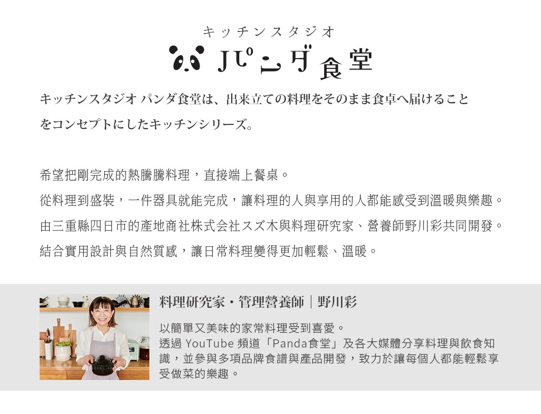 圖片文字：Kitchen Studio Panda食堂，Kitchen Studio Panda食堂是將料理直送餐桌為概念的廚房系列。希望能將剛完成的熱騰騰料理，直接上餐桌。從料理到盛裝，一件器具就能完成，讓料理人與享用的人都能感受到溫暖與樂趣。由三重縣四日市的產地商社株式會社スズ木與料理研究家、營養師野川彩共同開發。結合實用設計與自然質感，讓日常料理變得更加輕鬆、溫暖。料理研究家・管理營養師 |