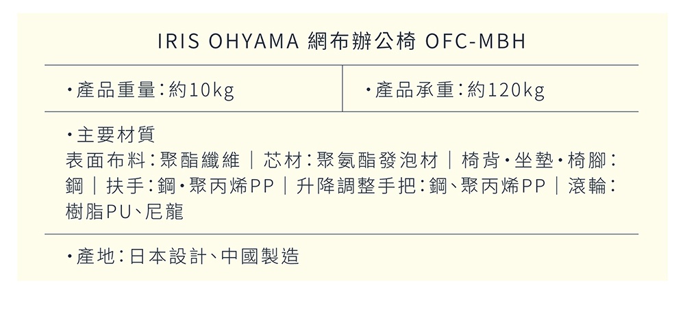 圖片文字：IRIS OHYAMA 網布辦公椅 OFC-MBH 產品重量：約10kg 產品承重：約120kg 主要材質 表面布料：聚酯纖維 芯材：聚氨酯發泡材 椅背・坐墊・椅腳：鋼・扶手：鋼・聚丙烯PP 升降調整手把：鋼、聚丙烯PP 滾輪：樹脂PU、尼龍 產地：日本設計、中國製造