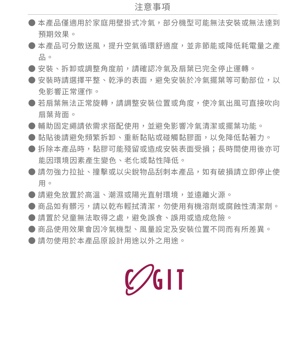 圖片文字：注意事項，本產品僅適用於家庭用壁掛式冷氣，部分機型可能無法安裝或無法達到預期效果。本產品可分散送風，提升空氣循環舒適度，並非節能或降低耗電量之產品。安裝、拆卸或調整角度前，請確認冷氣及扇葉已完全停止運轉。安裝時請選擇平整、乾淨的表面，避免安裝於冷氣擺葉等可動部位，以免影響正常運作。若扇葉無法正常旋轉，請調整安裝位置或角度，使冷氣出風可直接吹向扇葉背面。輔助固定繩請依需求搭配使用，並避免影