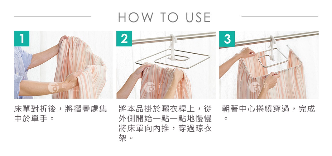 HOW TO USE
床單對折後，將摺疊處集中於單手。
將本品掛於曬衣桿上，從外側開始一點一點地慢慢將床單向內推，穿過晾衣架。
朝著中心捲繞穿過，完成。
