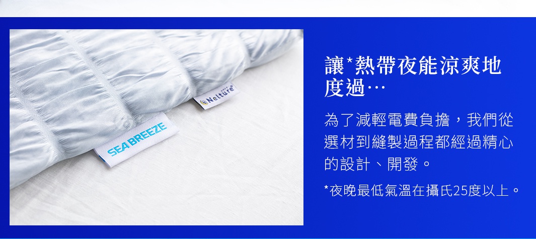 讓*熱帶夜能涼爽地度過… 為了減輕電費負擔，我們從選材到縫製過程都經過精心的設計、開發。 *夜晚最低氣溫在攝氏25度以上。