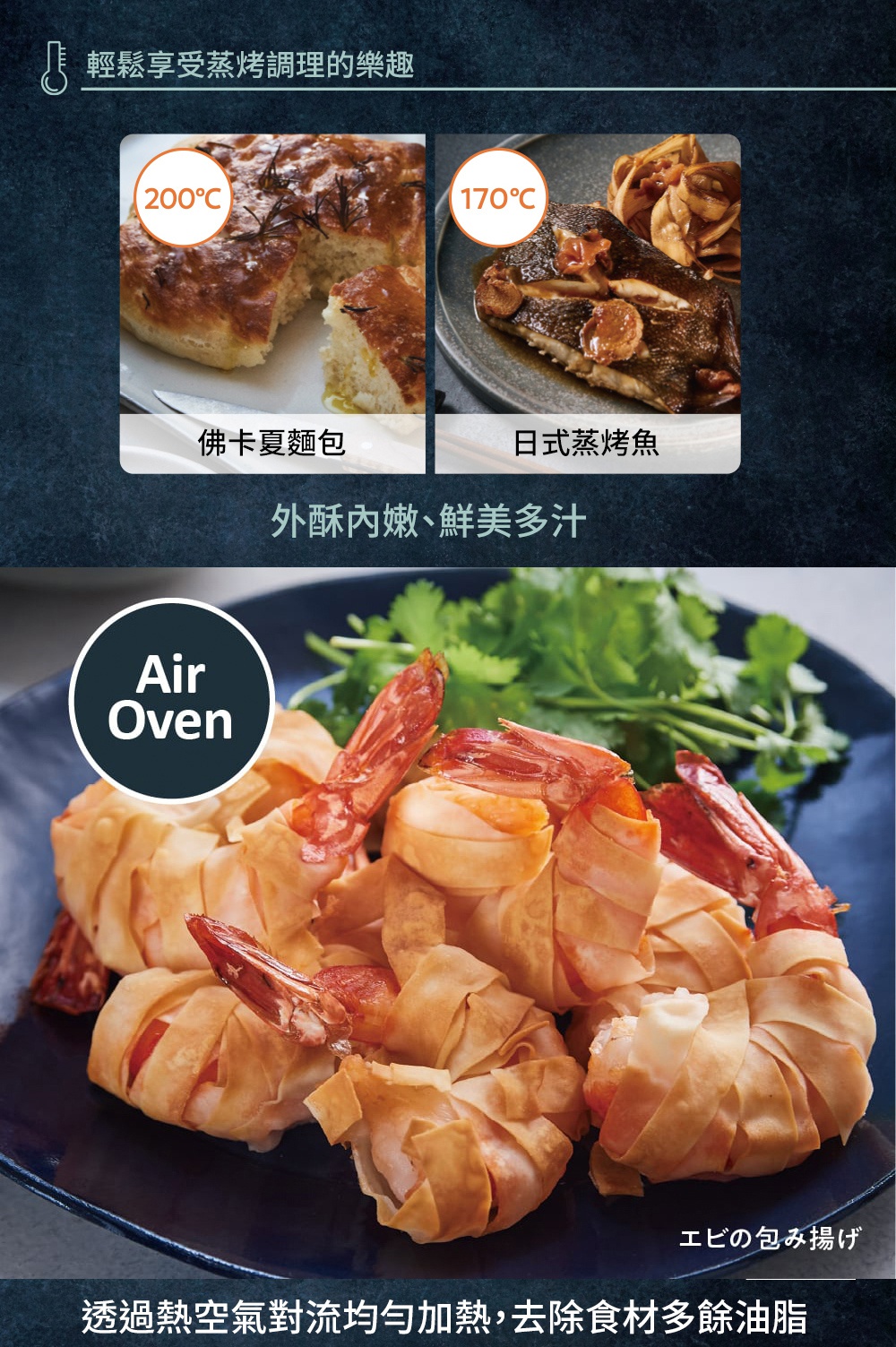 輕輕鬆鬆享受蒸烤調理的樂趣，200°C 佛卡夏麵包，170°C 日式蒸烤魚，外酥內嫩、鮮美多汁，Air Oven，エビの包み揚げ，透過熱空氣對流均勻加熱，去除食材多餘油脂