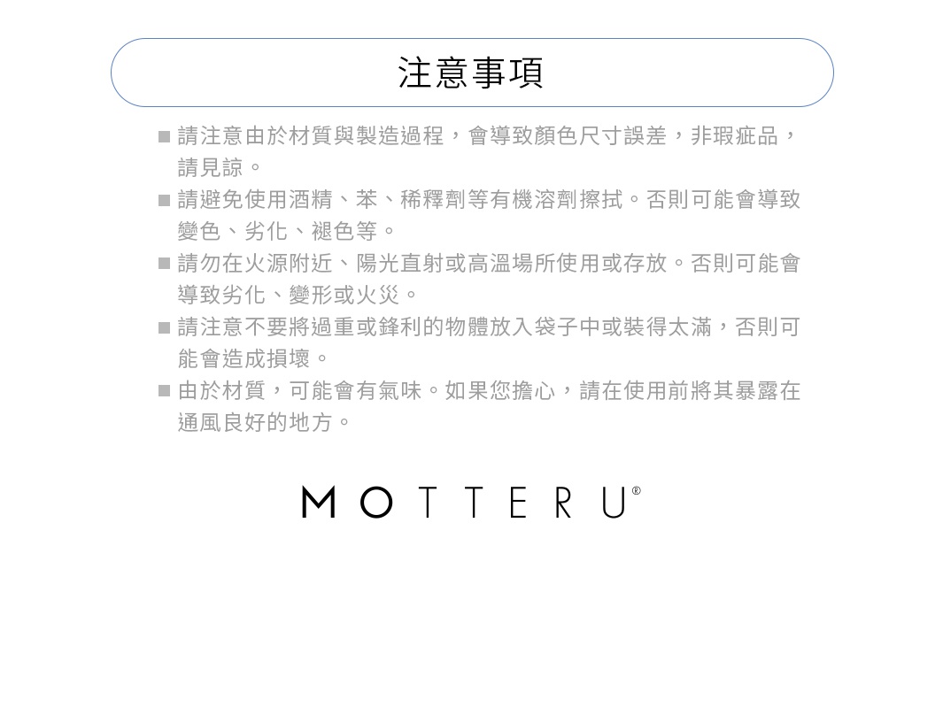 ※請注意由於材質與製造過程，會導致顏色尺寸誤差，非瑕疵品，請見諒。
※請避免使用酒精、苯、稀釋劑等有機溶劑。否則可能會導致變色、劣化、褪色等。
※請勿在火源附近、陽光直射或高溫場所使用或存放。否則可能會導致劣化、變形或火災。
※請注意不要將過重或鋒利的物體放入袋子中或裝得太滿，否則可能會造成損壞。
※由於材質，可能會有氣味。如果您擔心，請在使用前將其暴露在通風良好的地方。