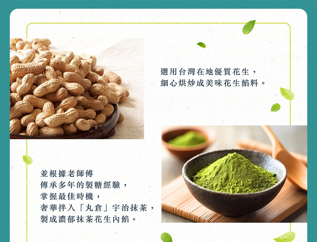 圖片文字：選用台灣在地優質花生，細心烘炒成美味花生餡料。並根據老師傅傳承多年的製糖經驗，掌握最佳時機，奢華拌入丸倉宇治抹茶，製成濃郁抹茶花生內餡。