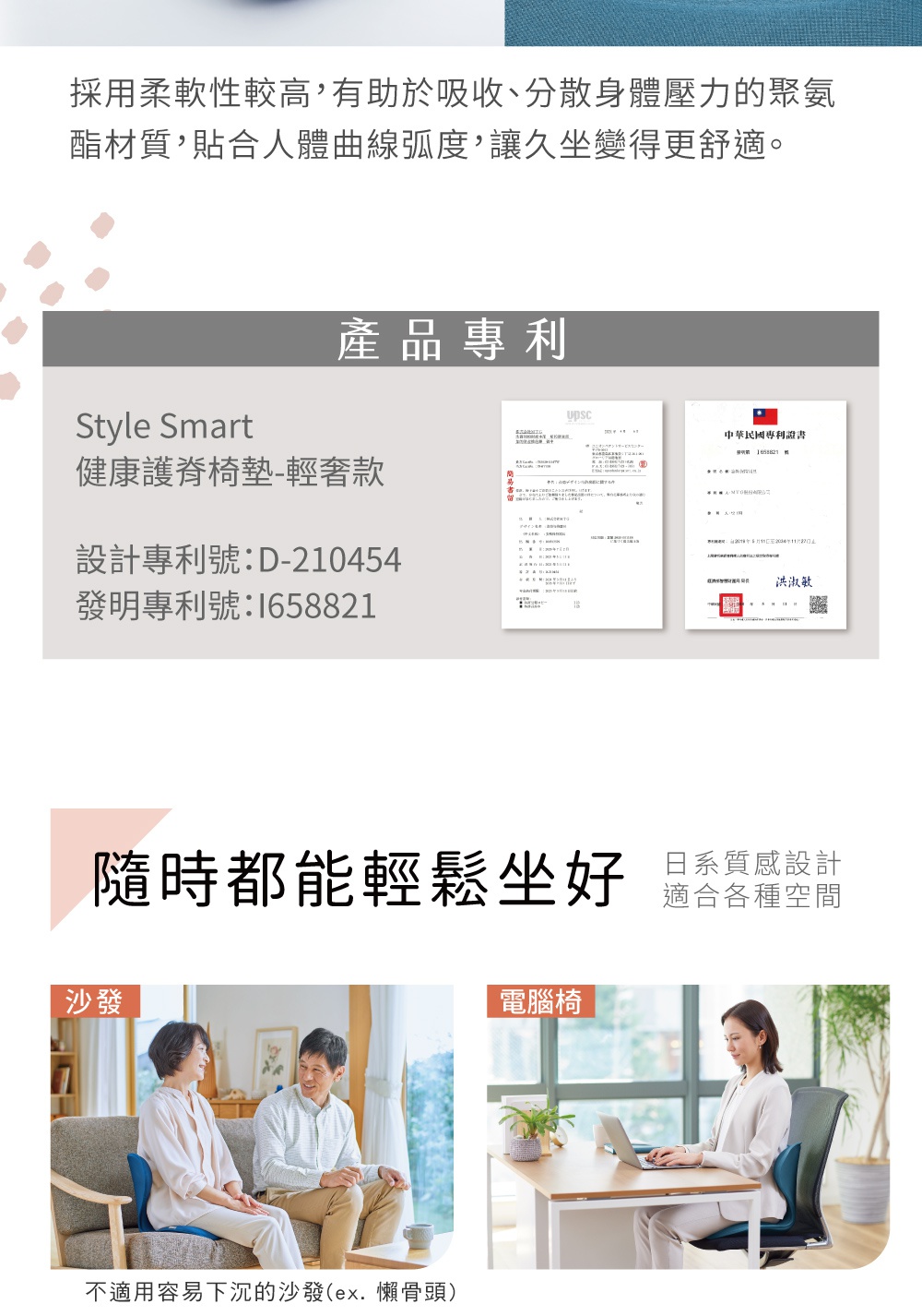 圖片文字：採用柔軟性較高，有助於吸收、分散身體壓力的聚氨酯材質，貼合人體曲線弧度，讓久坐變得更舒適。產品專利 Style Smart 健康護脊椅墊-輕奢款 設計專利號：D-210454 發明專利號：I658821 中華民國專利證書 號數 I65821 號 申請人：AMAX BIO-TECH CO., LTD 申請日期：2018 年 8 月 7 日 至 2034 年 7 月 27 日 智慧財產局 局