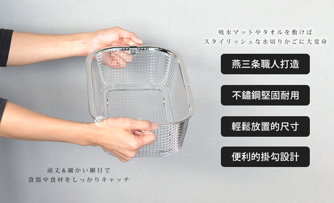 
吸水マットやタオルを敷けば
スタイリッシュな水切りかごに大変身


頑丈&細かい網目で
食器や食材をしっかりキャッチ

燕三条職人打造

輕鬆放置的尺寸

不鏽鋼堅固耐用

便利的掛勾設計